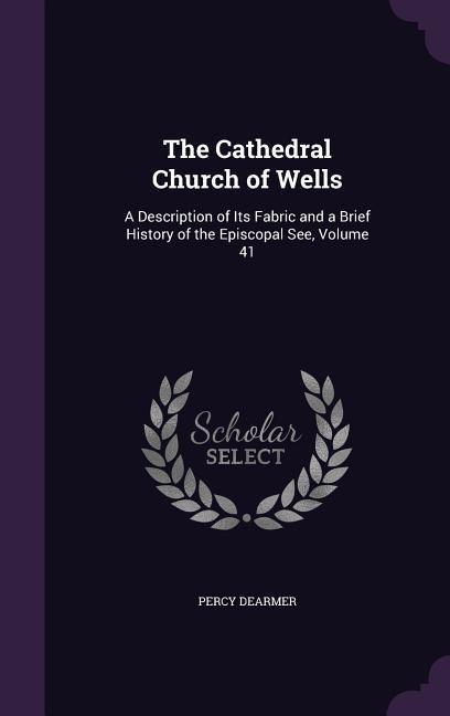 The Cathedral Church of Wells: A Description of Its Fabric and a Brief History of the Episcopal See Volume 41