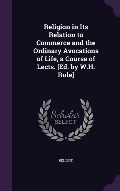 Religion in Its Relation to Commerce and the Ordinary Avocations of Life a Course of Lects. [Ed. by W.H. Rule]