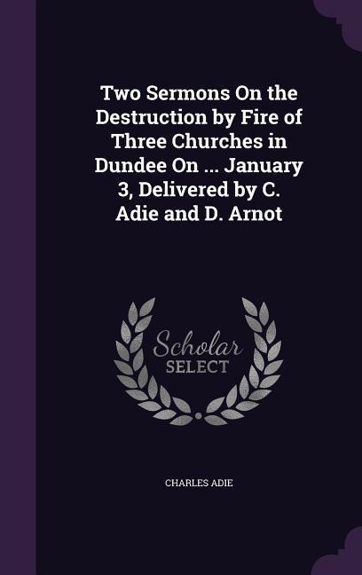Two Sermons On the Destruction by Fire of Three Churches in Dundee On ... January 3 Delivered by C. Adie and D. Arnot