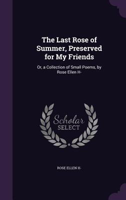 The Last Rose of Summer Preserved for My Friends: Or a Collection of Small Poems by Rose Ellen H-