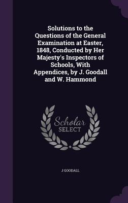 Solutions to the Questions of the General Examination at Easter 1848 Conducted by Her Majesty‘s Inspectors of Schools With Appendices by J. Goodal