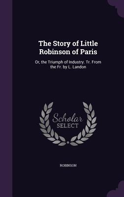 The Story of Little Robinson of Paris: Or the Triumph of Industry. Tr. From the Fr. by L. Landon