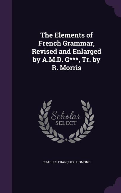 The Elements of French Grammar Revised and Enlarged by A.M.D. G*** Tr. by R. Morris
