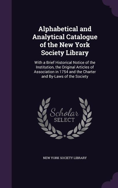 Alphabetical and Analytical Catalogue of the New York Society Library: With a Brief Historical Notice of the Institution the Original Articles of Ass