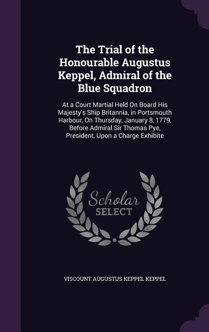 The Trial of the Honourable Augustus Keppel Admiral of the Blue Squadron: At a Court Martial Held On Board His Majesty‘s Ship Britannia in Portsmout