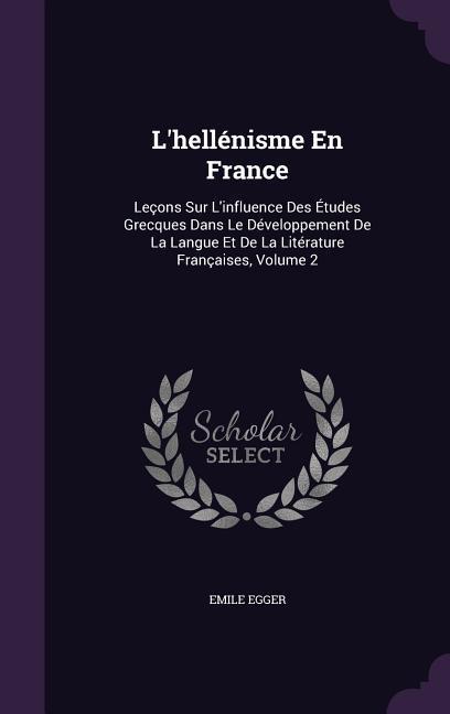 L‘hellénisme En France: Leçons Sur L‘influence Des Études Grecques Dans Le Développement De La Langue Et De La Litérature Françaises Volume 2