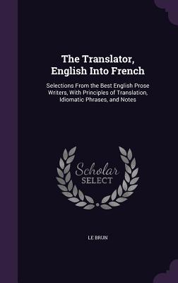 The Translator English Into French: Selections From the Best English Prose Writers With Principles of Translation Idiomatic Phrases and Notes