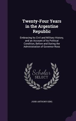 Twenty-Four Years in the Argentine Republic: Embracing Its Civil and Military History and an Account of Its Political Condition Before and During th