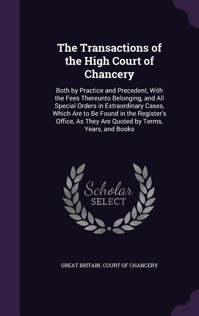 The Transactions of the High Court of Chancery: Both by Practice and Precedent With the Fees Thereunto Belonging and All Special Orders in Extraordi