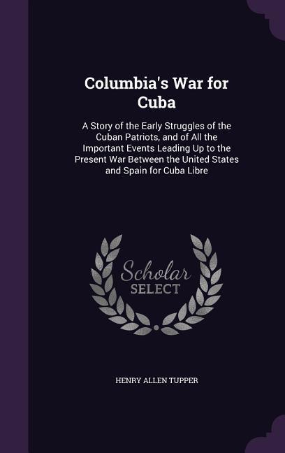 Columbia‘s War for Cuba: A Story of the Early Struggles of the Cuban Patriots and of All the Important Events Leading Up to the Present War Be
