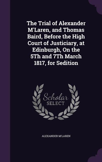 The Trial of Alexander M‘Laren and Thomas Baird Before the High Court of Justiciary at Edinburgh On the 5Th and 7Th March 1817 for Sedition