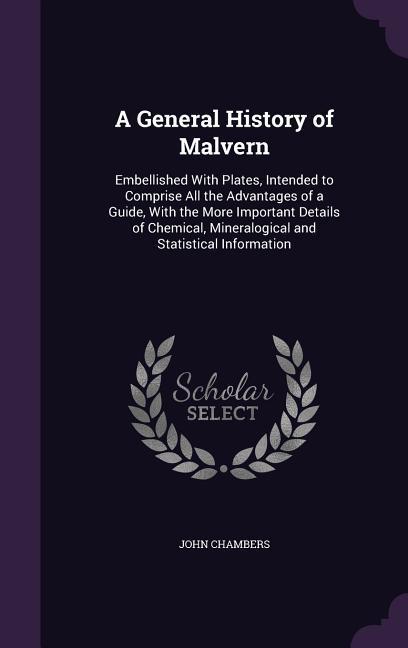 A General History of Malvern: Embellished With Plates Intended to Comprise All the Advantages of a Guide With the More Important Details of Chemic