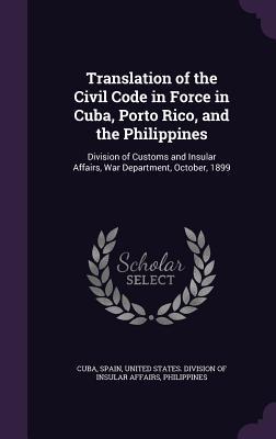 Translation of the Civil Code in Force in Cuba Porto Rico and the Philippines: Division of Customs and Insular Affairs War Department October 189