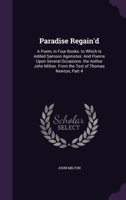 Paradise Regain‘d: A Poem in Four Books. to Which Is Added Samson Agonistes: And Poems Upon Several Occasions. the Author John Milton. F