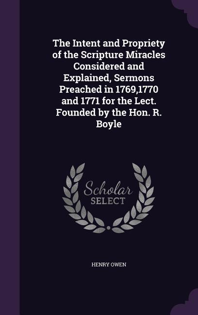 The Intent and Propriety of the Scripture Miracles Considered and Explained Sermons Preached in 17691770 and 1771 for the Lect. Founded by the Hon. R. Boyle