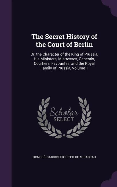 The Secret History of the Court of Berlin: Or the Character of the King of Prussia His Ministers Mistresses Generals Courtiers Favourites and t