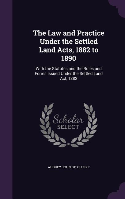 The Law and Practice Under the Settled Land Acts 1882 to 1890: With the Statutes and the Rules and Forms Issued Under the Settled Land Act 1882