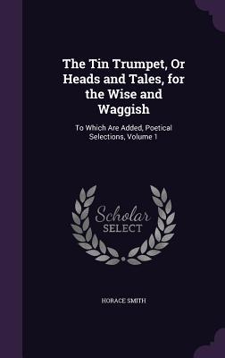 The Tin Trumpet Or Heads and Tales for the Wise and Waggish: To Which Are Added Poetical Selections Volume 1