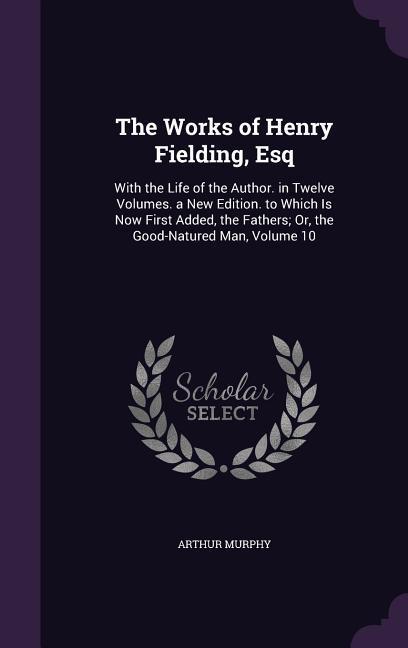 The Works of Henry Fielding Esq: With the Life of the Author. in Twelve Volumes. a New Edition. to Which Is Now First Added the Fathers; Or the Goo