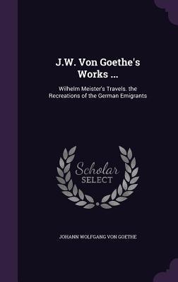 J.W. Von Goethe‘s Works ...: Wilhelm Meister‘s Travels. the Recreations of the German Emigrants