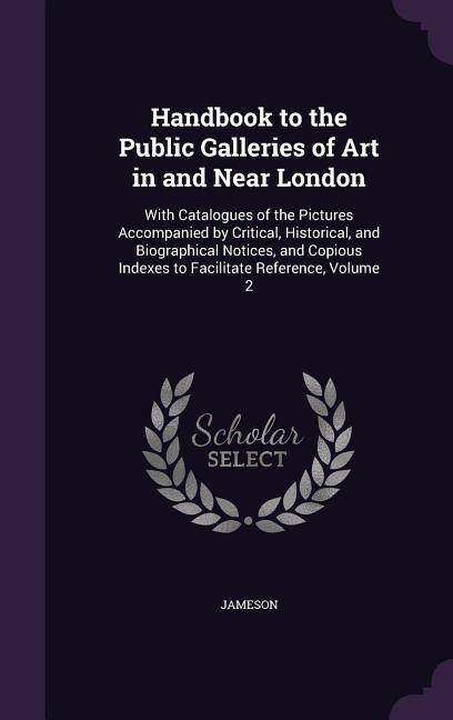 Handbook to the Public Galleries of Art in and Near London: With Catalogues of the Pictures Accompanied by Critical Historical and Biographical Noti