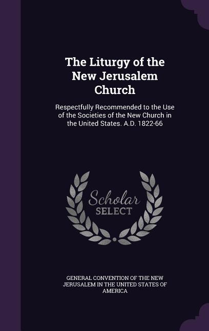 The Liturgy of the New Jerusalem Church: Respectfully Recommended to the Use of the Societies of the New Church in the United States. A.D. 1822-66