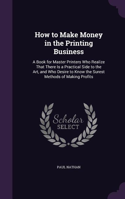 How to Make Money in the Printing Business: A Book for Master Printers Who Realize That There Is a Practical Side to the Art and Who Desire to Know t