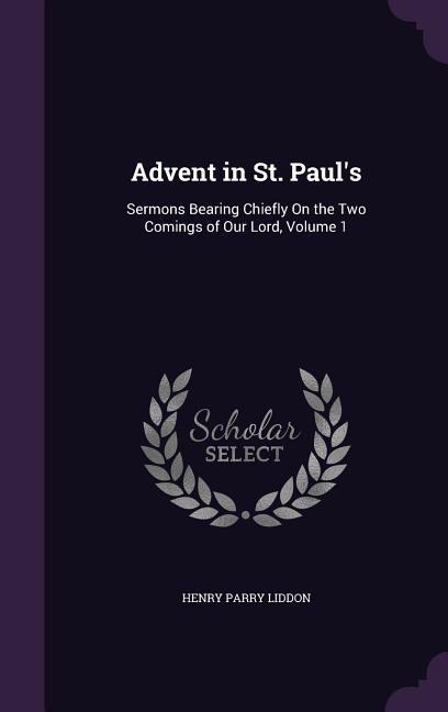 Advent in St. Paul‘s: Sermons Bearing Chiefly On the Two Comings of Our Lord Volume 1