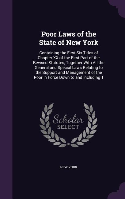 Poor Laws of the State of New York: Containing the First Six Titles of Chapter XX of the First Part of the Revised Statutes Together With All the Gen