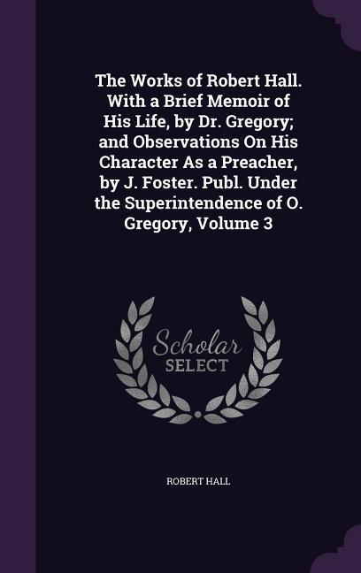 The Works of Robert Hall. With a Brief Memoir of His Life by Dr. Gregory; and Observations On His Character As a Preacher by J. Foster. Publ. Under