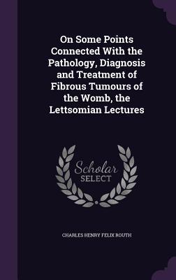On Some Points Connected With the Pathology Diagnosis and Treatment of Fibrous Tumours of the Womb the Lettsomian Lectures