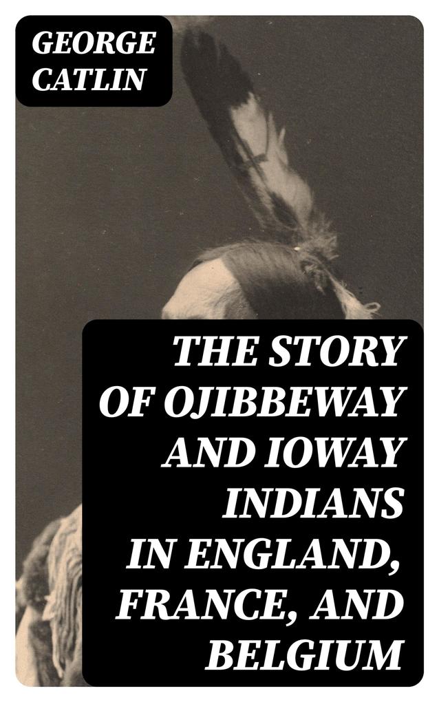 The Story of Ojibbeway and Ioway Indians in England France and Belgium