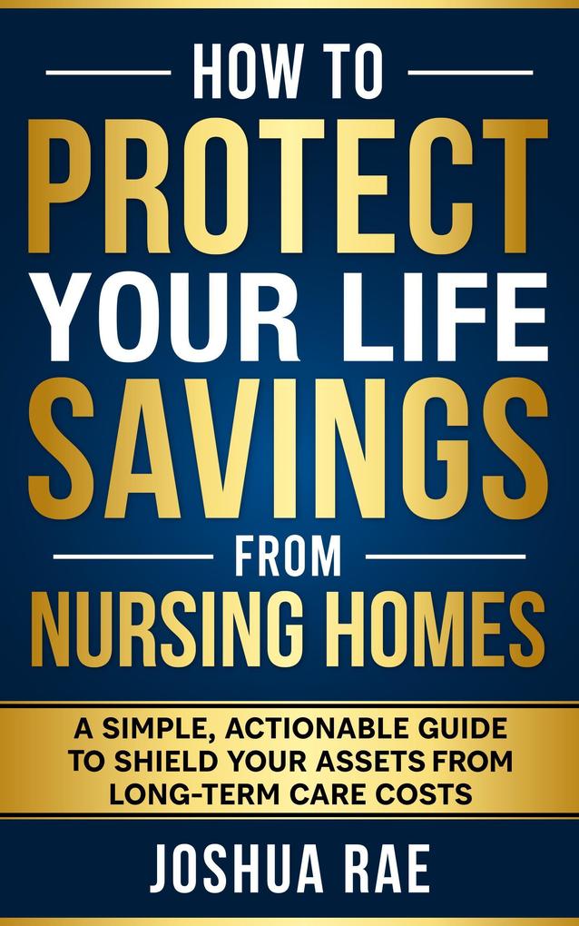 How to Protect Your Life Savings from Nursing Homes: A Simple Actionable Guide to Shield Your Assets from Long-Term Care Costs