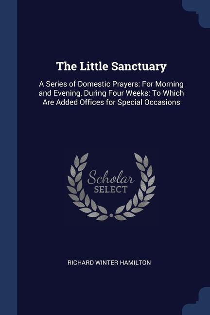 The Little Sanctuary: A Series of Domestic Prayers: For Morning and Evening During Four Weeks: To Which Are Added Offices for Special Occas