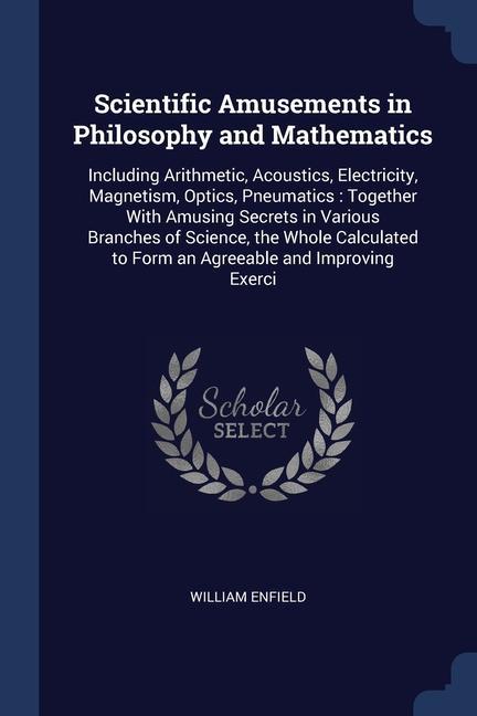 Scientific Amusements in Philosophy and Mathematics: Including Arithmetic Acoustics Electricity Magnetism Optics Pneumatics: Together With Amusin