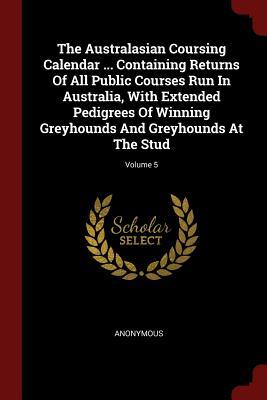 The Australasian Coursing Calendar ... Containing Returns Of All Public Courses Run In Australia With Extended Pedigrees Of Winning Greyhounds And Gr