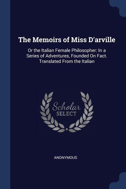 The Memoirs of Miss D‘arville: Or the Italian Female Philosopher: In a Series of Adventures Founded On Fact. Translated From the Italian