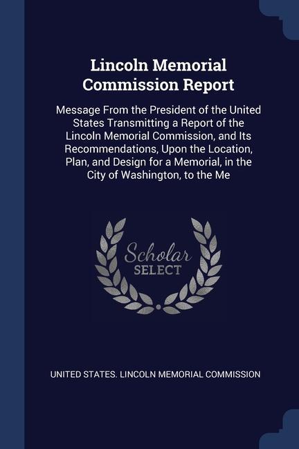 Lincoln Memorial Commission Report: Message From the President of the United States Transmitting a Report of the Lincoln Memorial Commission and Its