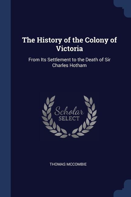 The History of the Colony of Victoria: From Its Settlement to the Death of Sir Charles Hotham