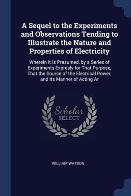 A Sequel to the Experiments and Observations Tending to Illustrate the Nature and Properties of Electricity: Wherein It Is Presumed by a Series of Ex
