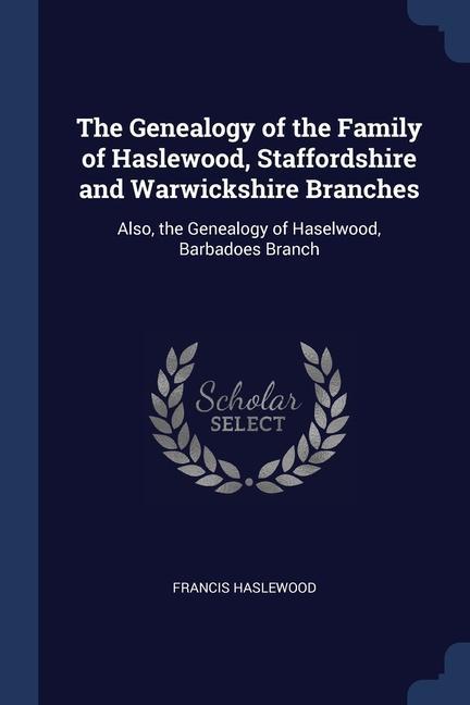 The Genealogy of the Family of Haslewood Staffordshire and Warwickshire Branches: Also the Genealogy of Haselwood Barbadoes Branch