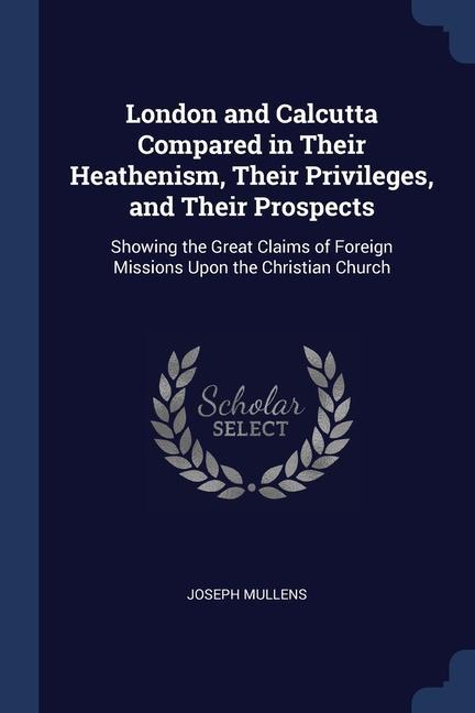 London and Calcutta Compared in Their Heathenism Their Privileges and Their Prospects: Showing the Great Claims of Foreign Missions Upon the Christi