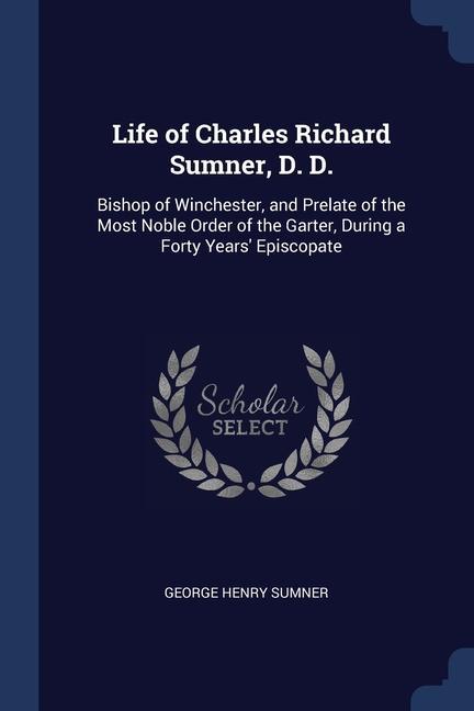 Life of Charles Richard Sumner D. D.: Bishop of Winchester and Prelate of the Most Noble Order of the Garter During a Forty Years‘ Episcopate