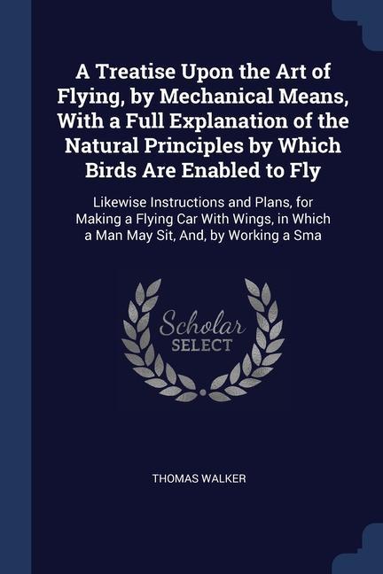A Treatise Upon the Art of Flying by Mechanical Means With a Full Explanation of the Natural Principles by Which Birds Are Enabled to Fly