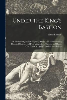 Under the King‘s Bastion [microform]: a Romance of Quebec Comprising Many True and Interesting Historical Sketches and Descriptions of the Customs and