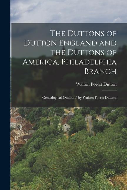 The Duttons of Dutton England and the Duttons of America Philadelphia Branch: Genealogical Outline / by Walton Forest Dutton.