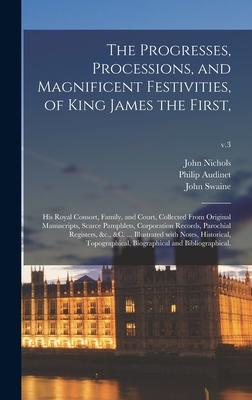 The Progresses Processions and Magnificent Festivities of King James the First: His Royal Consort Family and Court Collected From Original Manu