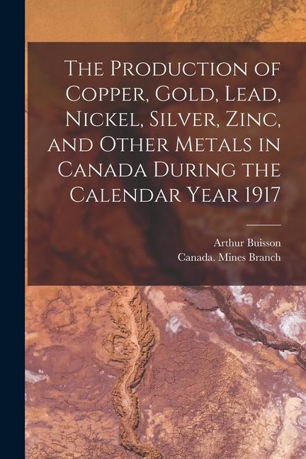 The Production of Copper Gold Lead Nickel Silver Zinc and Other Metals in Canada During the Calendar Year 1917 [microform]