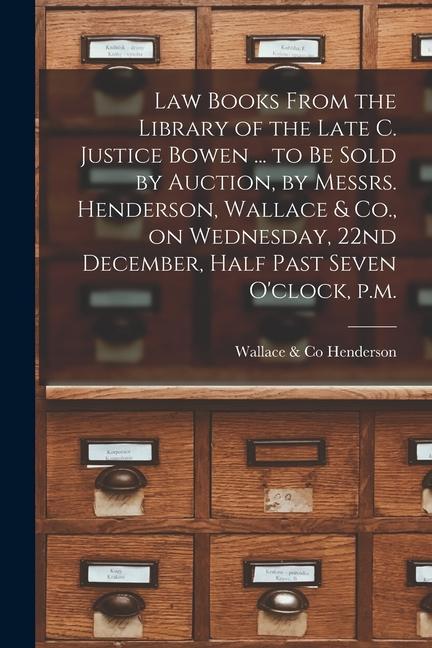 Law Books From the Library of the Late C. Justice Bowen ... to Be Sold by Auction by Messrs. Henderson Wallace & Co. on Wednesday 22nd December H