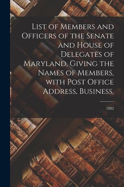 List of Members and Officers of the Senate and House of Delegates of Maryland Giving the Names of Members With Post Office Address Business; 1882